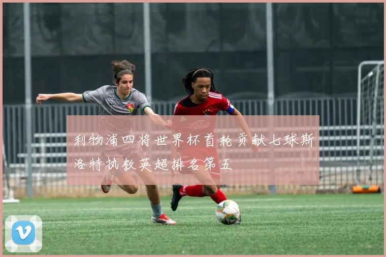 利物浦四将世界杯首轮贡献七球斯洛特执教英超排名第五