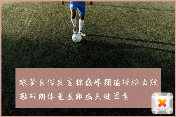 球爹自信发言称巅峰期能轻松击败勒布朗体重差距成关键因素