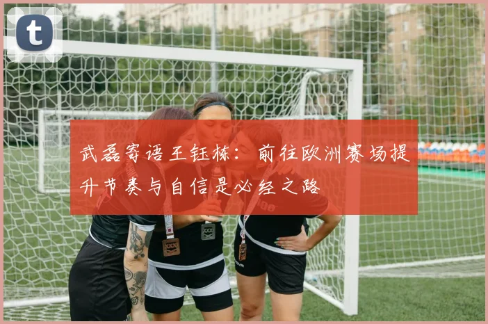 武磊寄语王钰栋：前往欧洲赛场提升节奏与自信是必经之路