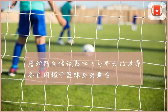 詹姆斯自信谈影响力与乔丹的差异各自闪耀于篮球历史舞台