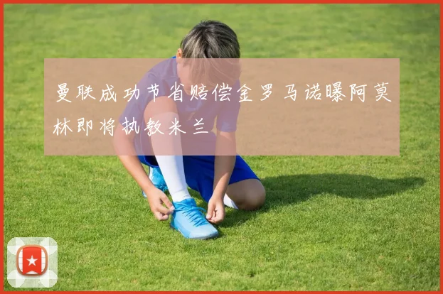 曼联成功节省赔偿金罗马诺曝阿莫林即将执教米兰
