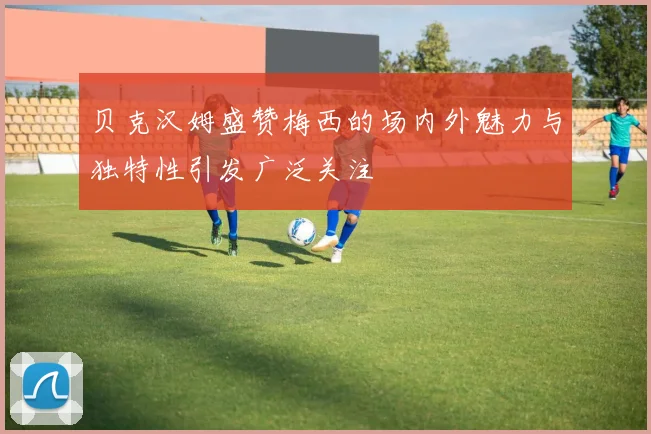 贝克汉姆盛赞梅西的场内外魅力与独特性引发广泛关注