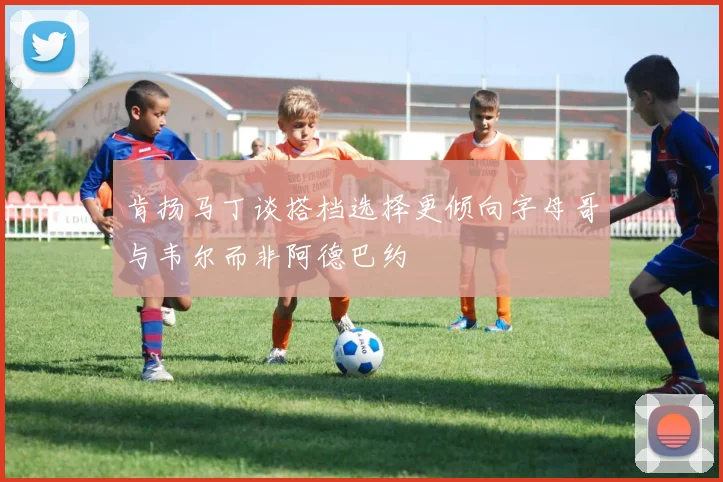 肯扬马丁谈搭档选择更倾向字母哥与韦尔而非阿德巴约