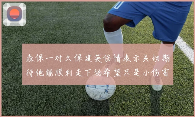 森保一对久保建英伤情表示关切期待他能顺利走下场希望只是小伤害