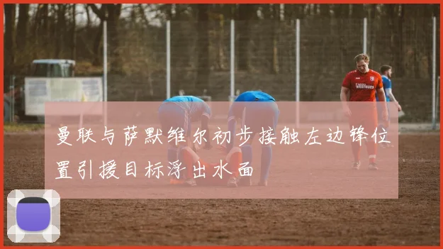 曼联与萨默维尔初步接触左边锋位置引援目标浮出水面