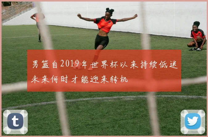 男篮自2019年世界杯以来持续低迷未来何时才能迎来转机