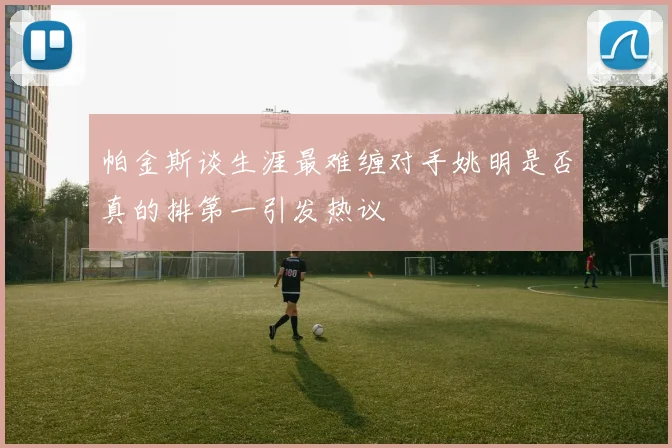 帕金斯谈生涯最难缠对手姚明是否真的排第一引发热议