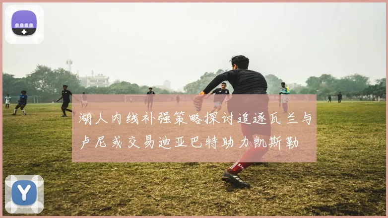 湖人内线补强策略探讨追逐瓦兰与卢尼或交易迪亚巴特助力凯斯勒