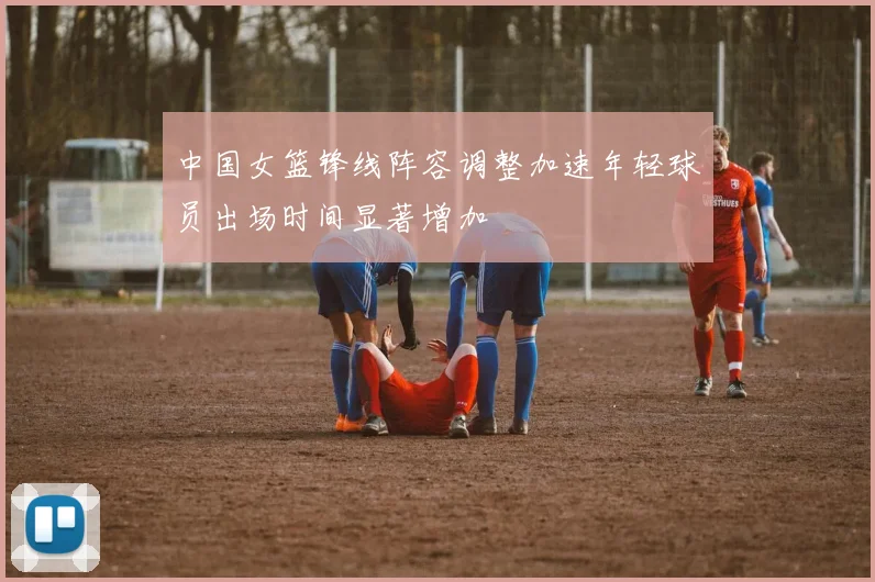 中国女篮锋线阵容调整加速年轻球员出场时间显著增加