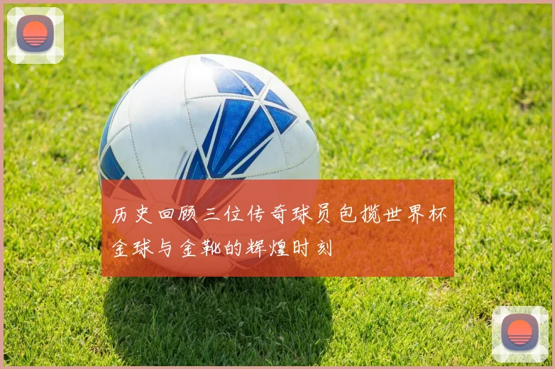 历史回顾三位传奇球员包揽世界杯金球与金靴的辉煌时刻