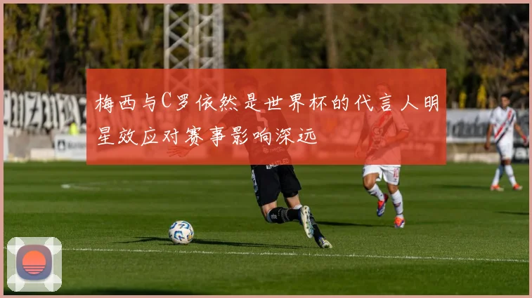 梅西与C罗依然是世界杯的代言人明星效应对赛事影响深远