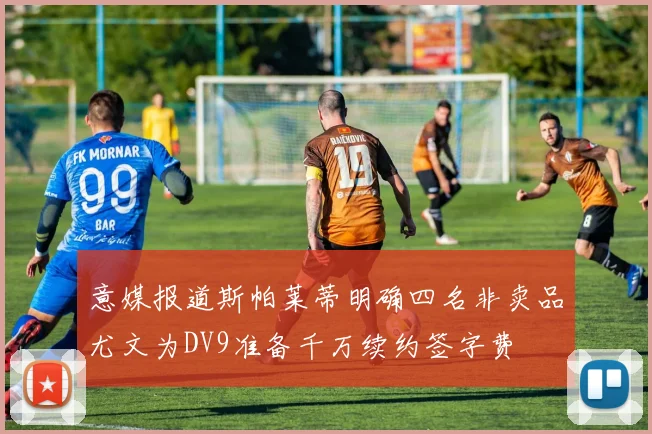 意媒报道斯帕莱蒂明确四名非卖品尤文为DV9准备千万续约签字费